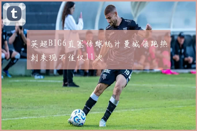 英超BIG6直塞传球统计曼城领跑热刺表现不佳仅11次
