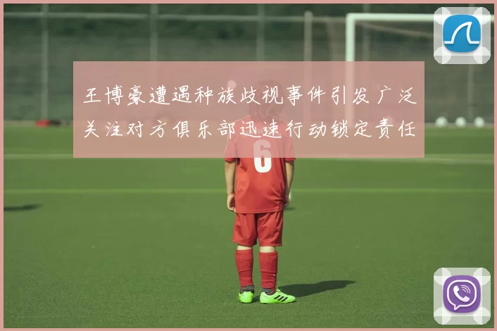 王博豪遭遇种族歧视事件引发广泛关注对方俱乐部迅速行动锁定责任人