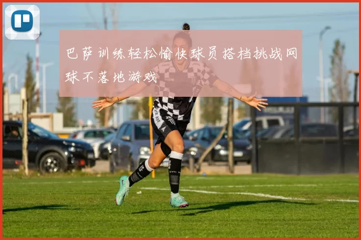 巴萨训练轻松愉快球员搭档挑战网球不落地游戏