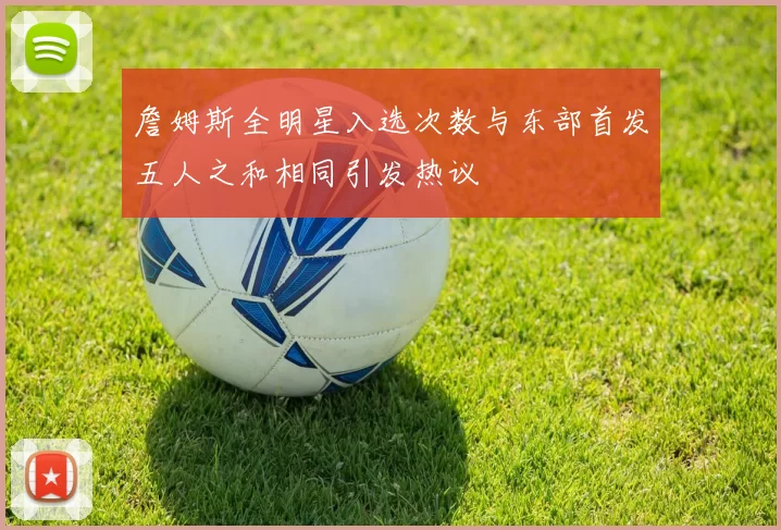 詹姆斯全明星入选次数与东部首发五人之和相同引发热议