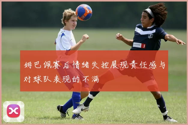 姆巴佩赛后情绪失控展现责任感与对球队表现的不满