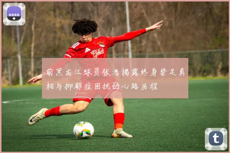 前黑龙江球员张浩揭露终身禁足真相与抑郁症困扰的心路历程