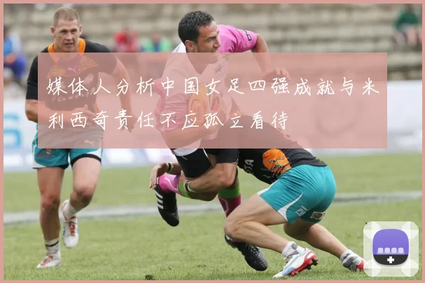 媒体人分析中国女足四强成就与米利西奇责任不应孤立看待
