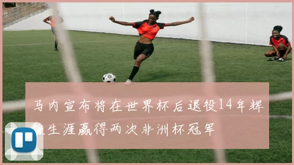 马内宣布将在世界杯后退役14年辉煌生涯赢得两次非洲杯冠军