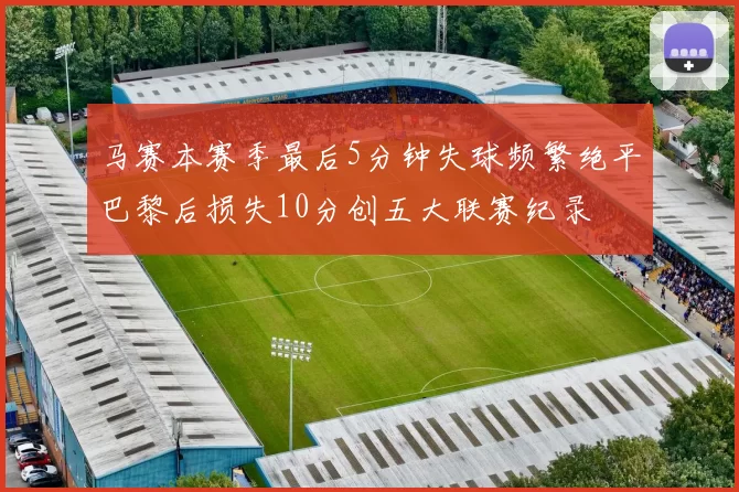 马赛本赛季最后5分钟失球频繁绝平巴黎后损失10分创五大联赛纪录