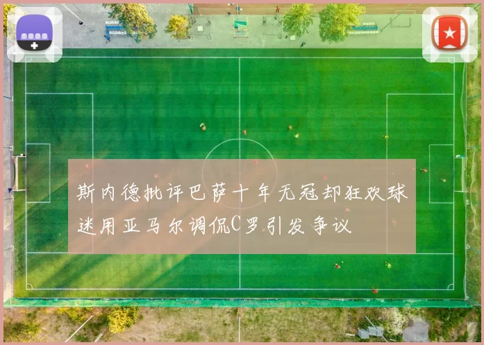 斯内德批评巴萨十年无冠却狂欢球迷用亚马尔调侃C罗引发争议