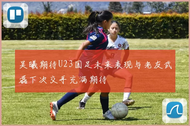 吴曦期待U23国足未来表现与老友武磊下次交手充满期待