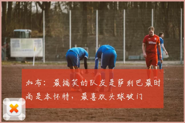加布：最搞笑的队友是萨利巴最时尚是本怀特，最喜欢头球破门
