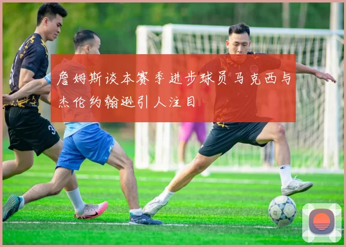 詹姆斯谈本赛季进步球员马克西与杰伦约翰逊引人注目