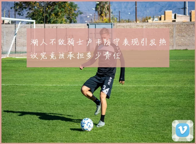 湖人不敌骑士卢卡防守表现引发热议究竟该承担多少责任