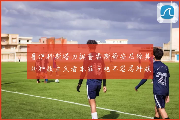 鲁伊科斯塔力挺普雷斯蒂安尼称其非种族主义者本菲卡绝不容忍种族歧视