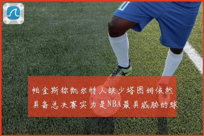 帕金斯称凯尔特人缺少塔图姆依然具备总决赛实力是NBA最具威胁的球队