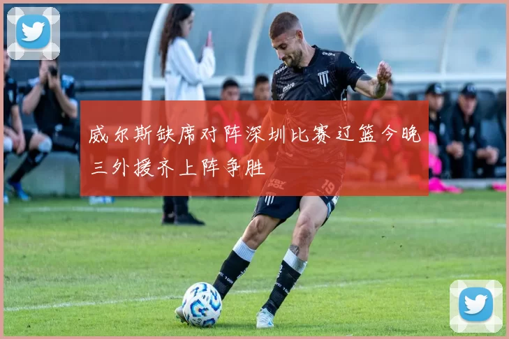 威尔斯缺席对阵深圳比赛辽篮今晚三外援齐上阵争胜