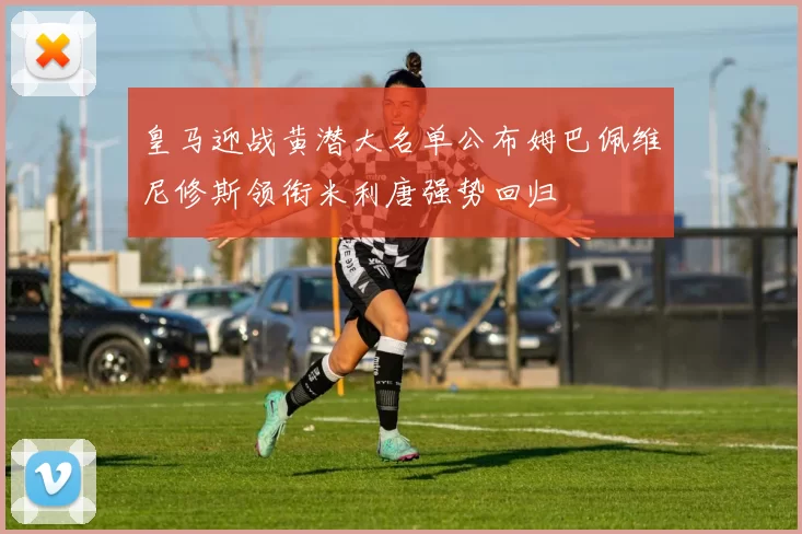 皇马迎战黄潜大名单公布姆巴佩维尼修斯领衔米利唐强势回归