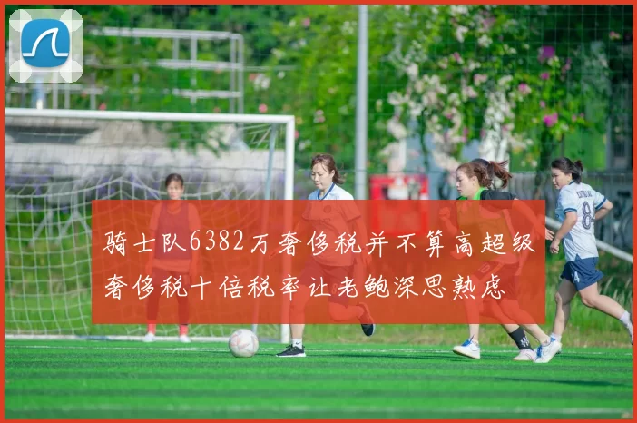 骑士队6382万奢侈税并不算高超级奢侈税十倍税率让老鲍深思熟虑