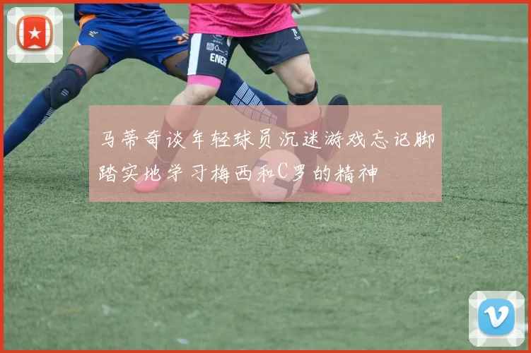 马蒂奇谈年轻球员沉迷游戏忘记脚踏实地学习梅西和C罗的精神