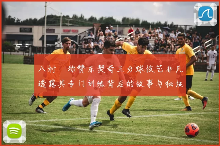 八村塁称赞东契奇三分球技艺非凡透露其专门训练背后的故事与秘诀