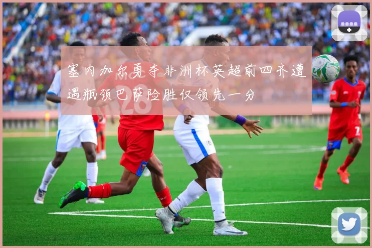 塞内加尔勇夺非洲杯英超前四齐遭遇瓶颈巴萨险胜仅领先一分